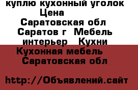 куплю кухонный уголок  › Цена ­ 2 000 - Саратовская обл., Саратов г. Мебель, интерьер » Кухни. Кухонная мебель   . Саратовская обл.